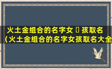 火土金组合的名字女 ☘ 孩取名（火土金组合的名字女孩取名大全）